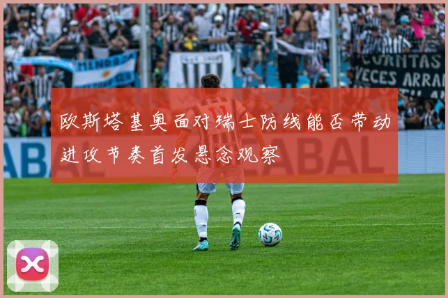 欧斯塔基奥面对瑞士防线能否带动进攻节奏首发悬念观察