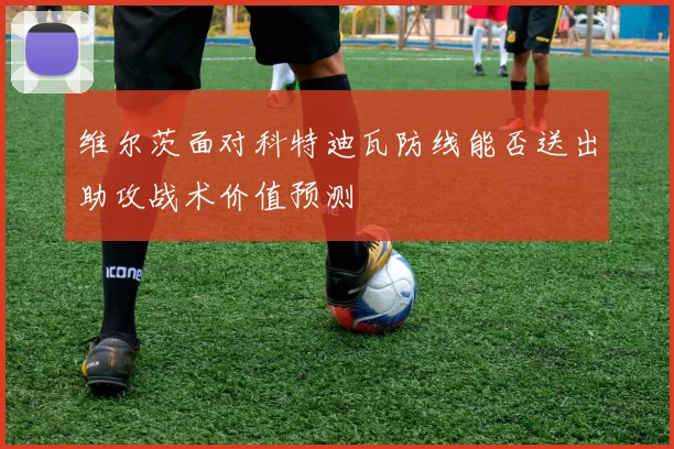维尔茨面对科特迪瓦防线能否送出助攻战术价值预测