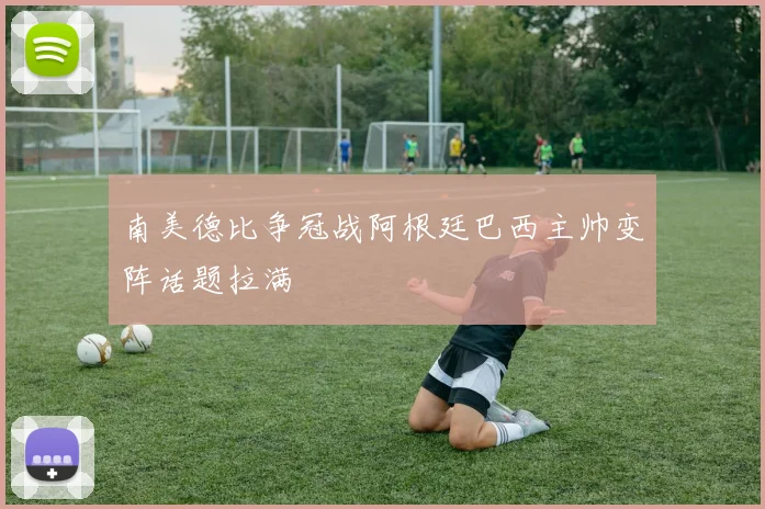 南美德比争冠战阿根廷巴西主帅变阵话题拉满