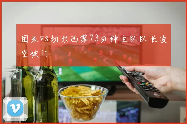 国米vs切尔西第73分钟主队队长凌空破门