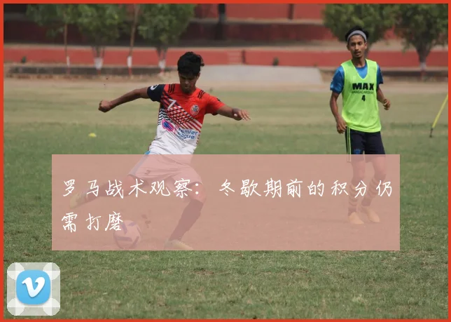 罗马战术观察:冬歇期前的积分仍需打磨