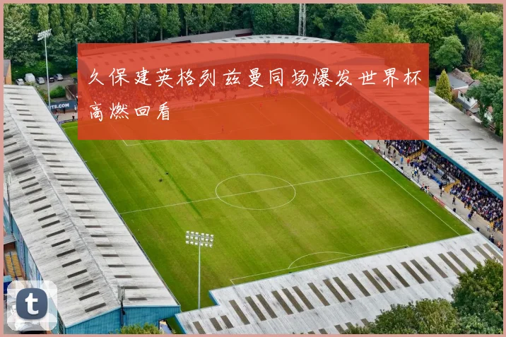 久保建英格列兹曼同场爆发世界杯高燃回看