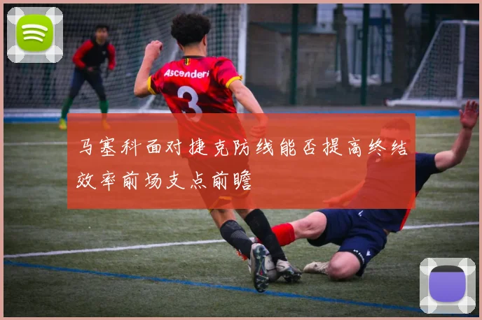 马塞科面对捷克防线能否提高终结效率前场支点前瞻
