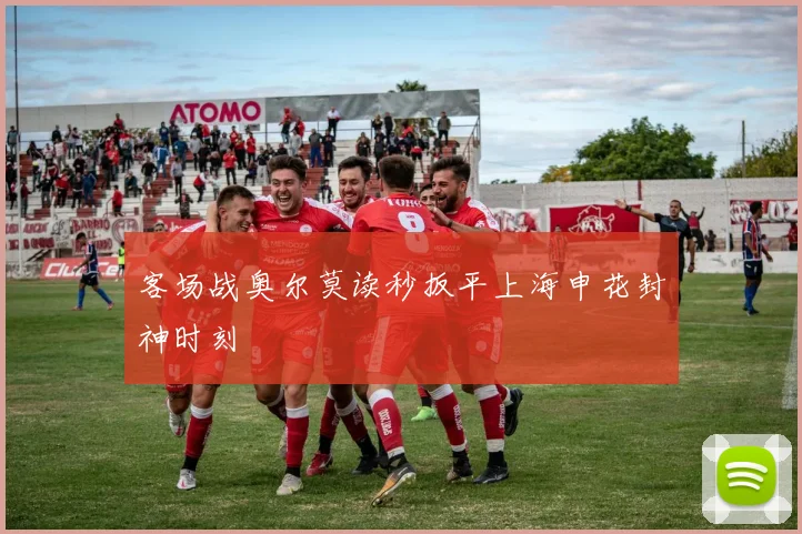 客场战奥尔莫读秒扳平上海申花封神时刻