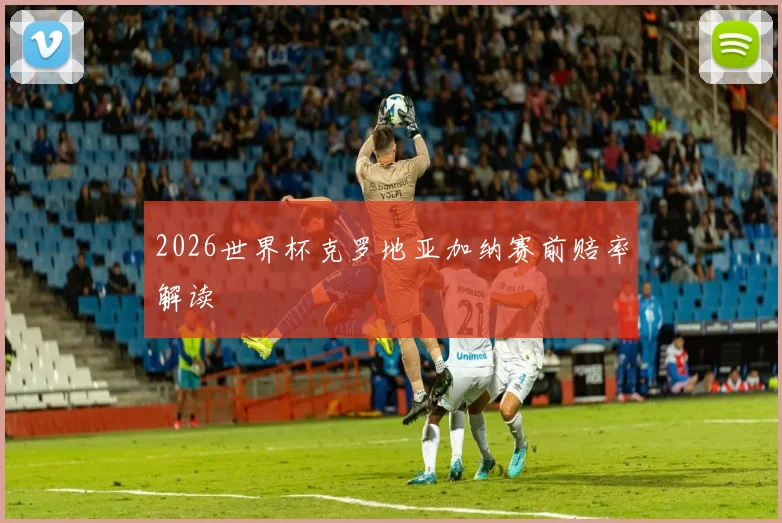 2026世界杯克罗地亚加纳赛前赔率解读