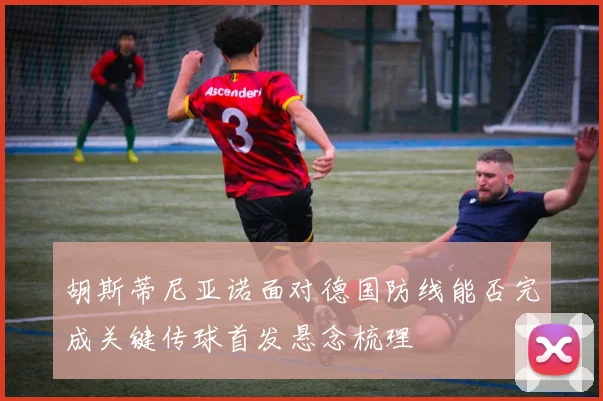 胡斯蒂尼亚诺面对德国防线能否完成关键传球首发悬念梳理