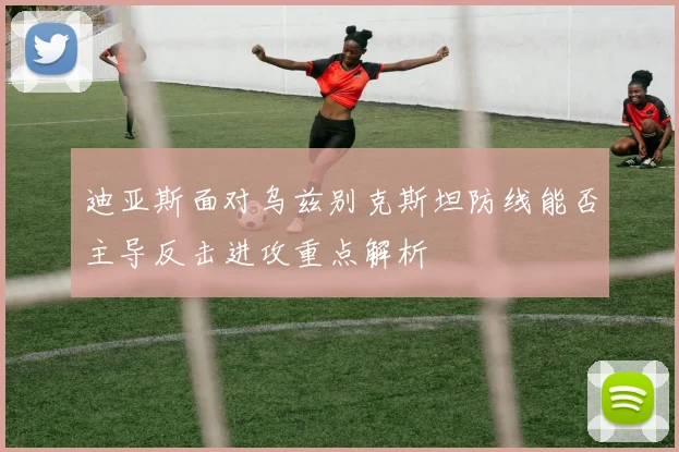 迪亚斯面对乌兹别克斯坦防线能否主导反击进攻重点解析