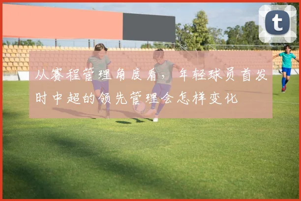 从赛程管理角度看,年轻球员首发时中超的领先管理会怎样变化