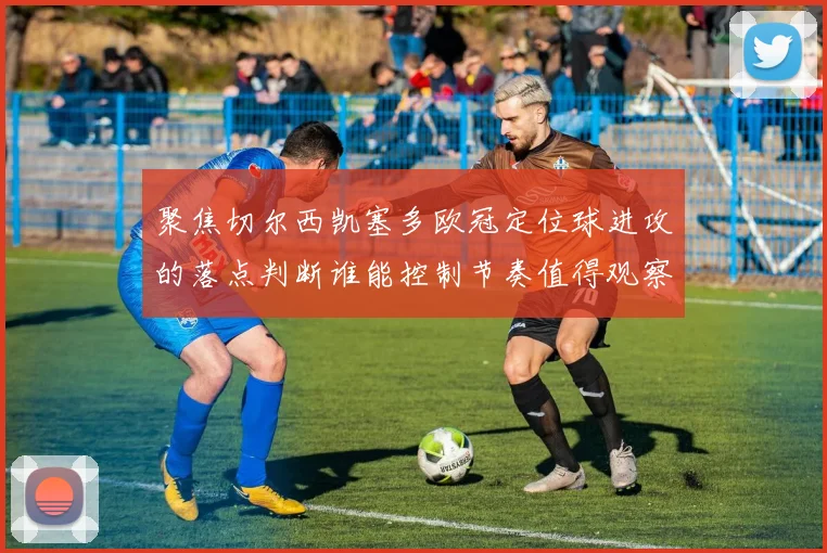 聚焦切尔西凯塞多欧冠定位球进攻的落点判断谁能控制节奏值得观察