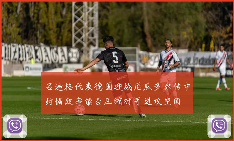 吕迪格代表德国迎战厄瓜多尔传中封堵效率能否压缩对手进攻空间
