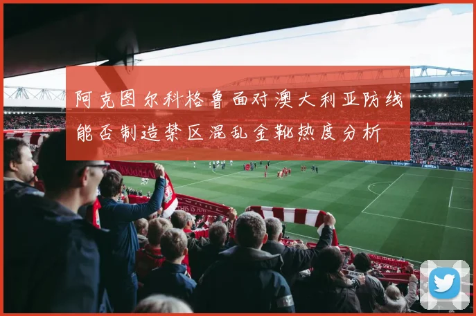 阿克图尔科格鲁面对澳大利亚防线能否制造禁区混乱金靴热度分析