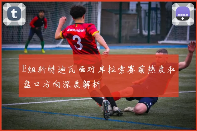 E组科特迪瓦面对库拉索赛前热度和盘口方向深度解析