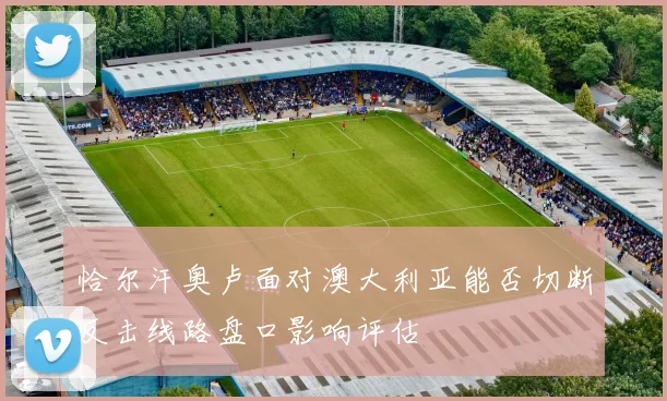 恰尔汗奥卢面对澳大利亚能否切断反击线路盘口影响评估