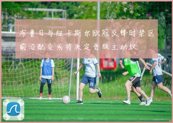 布鲁日与纽卡斯尔欧冠交锋时禁区前沿配合或将决定晋级主动权