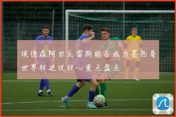 埃德森阿尔瓦雷斯能否成为墨西哥世界杯进攻核心重点盘点