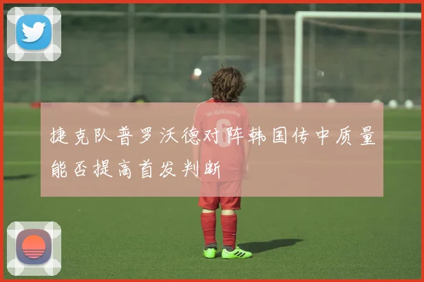 捷克队普罗沃德对阵韩国传中质量能否提高首发判断