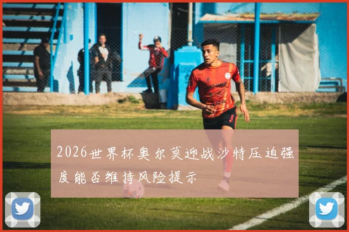 2026世界杯奥尔莫迎战沙特压迫强度能否维持风险提示
