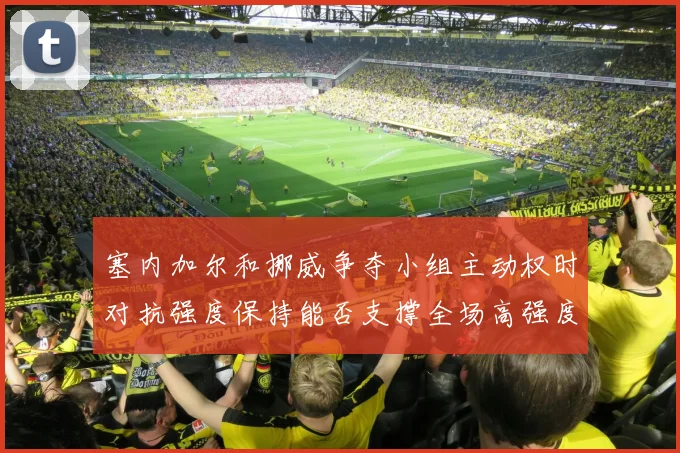塞内加尔和挪威争夺小组主动权时对抗强度保持能否支撑全场高强度