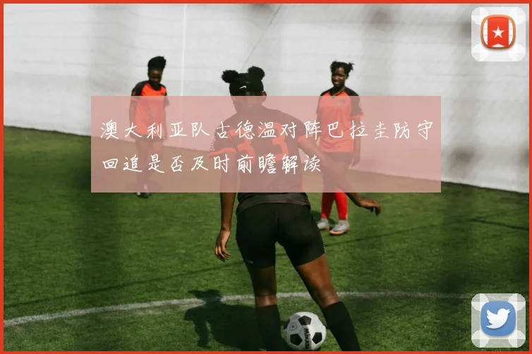 澳大利亚队古德温对阵巴拉圭防守回追是否及时前瞻解读
