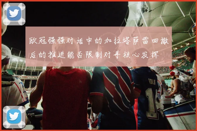 欧冠强强对话中的加拉塔萨雷回撤后的推进能否限制对手核心发挥