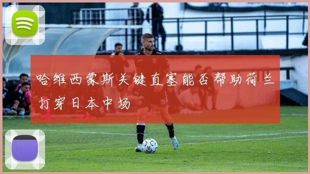 哈维西蒙斯关键直塞能否帮助荷兰打穿日本中场
