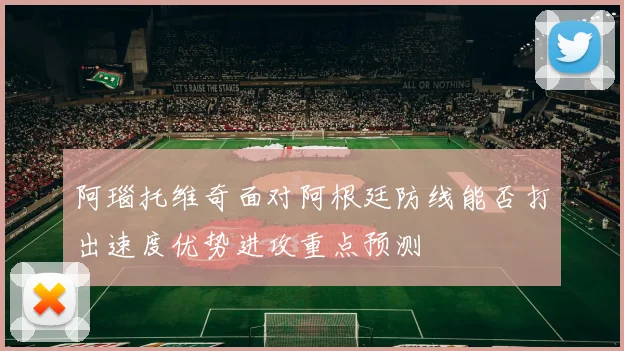 阿瑙托维奇面对阿根廷防线能否打出速度优势进攻重点预测