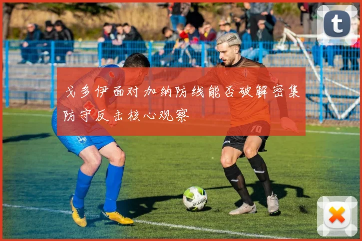 戈多伊面对加纳防线能否破解密集防守反击核心观察