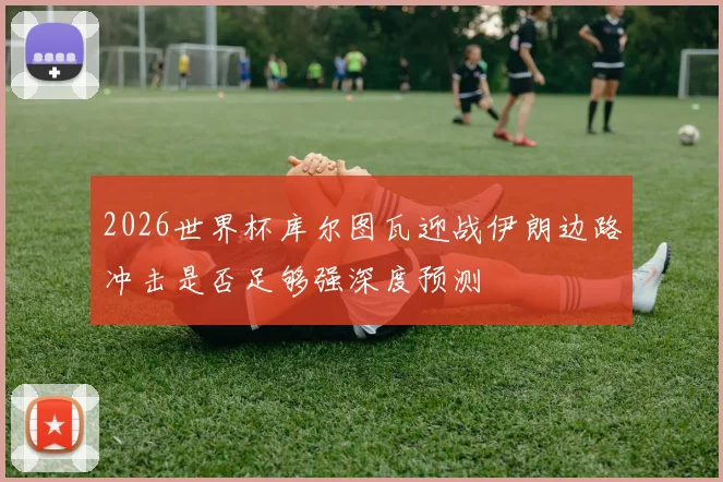 2026世界杯库尔图瓦迎战伊朗边路冲击是否足够强深度预测