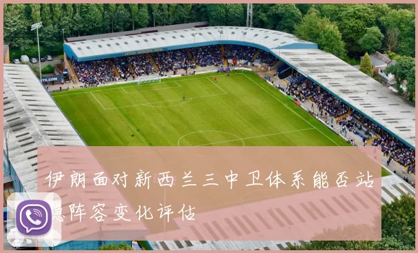 伊朗面对新西兰三中卫体系能否站稳阵容变化评估