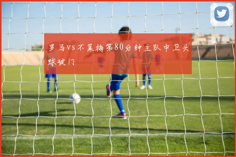 罗马vs不莱梅第80分钟主队中卫头球破门