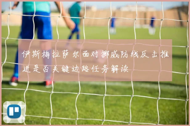 伊斯梅拉萨尔面对挪威防线反击推进是否关键边路任务解读