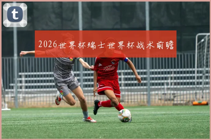 2026世界杯瑞士世界杯战术前瞻