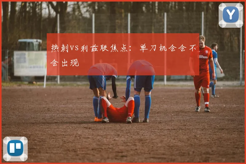 热刺vs利兹联焦点:单刀机会会不会出现