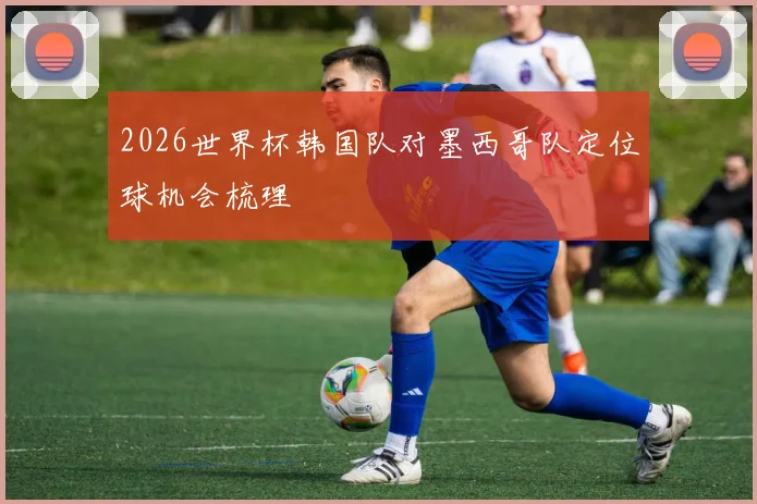 2026世界杯韩国队对墨西哥队定位球机会梳理