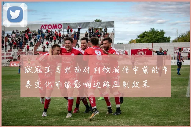 欧冠亚马尔面对利物浦传中前的节奏变化可能影响边路压制效果