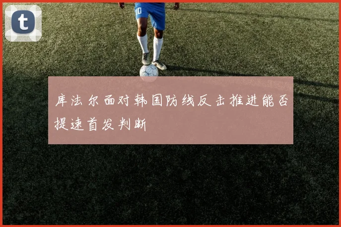 库法尔面对韩国防线反击推进能否提速首发判断