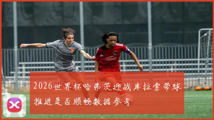 2026世界杯哈弗茨迎战库拉索带球推进是否顺畅数据参考