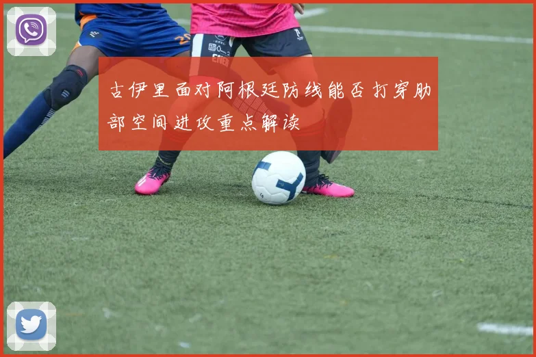 古伊里面对阿根廷防线能否打穿肋部空间进攻重点解读